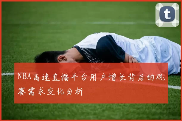 NBA高速直播平台用户增长背后的观赛需求变化分析
