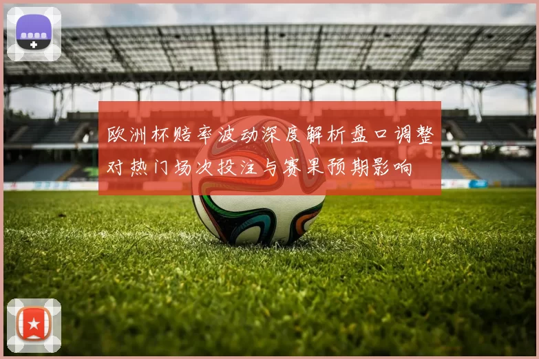 欧洲杯赔率波动深度解析盘口调整对热门场次投注与赛果预期影响