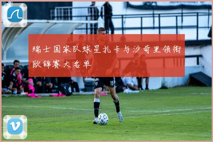 瑞士国家队球星扎卡与沙奇里领衔欧锦赛大名单