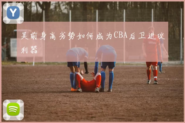 吴前身高劣势如何成为CBA后卫进攻利器