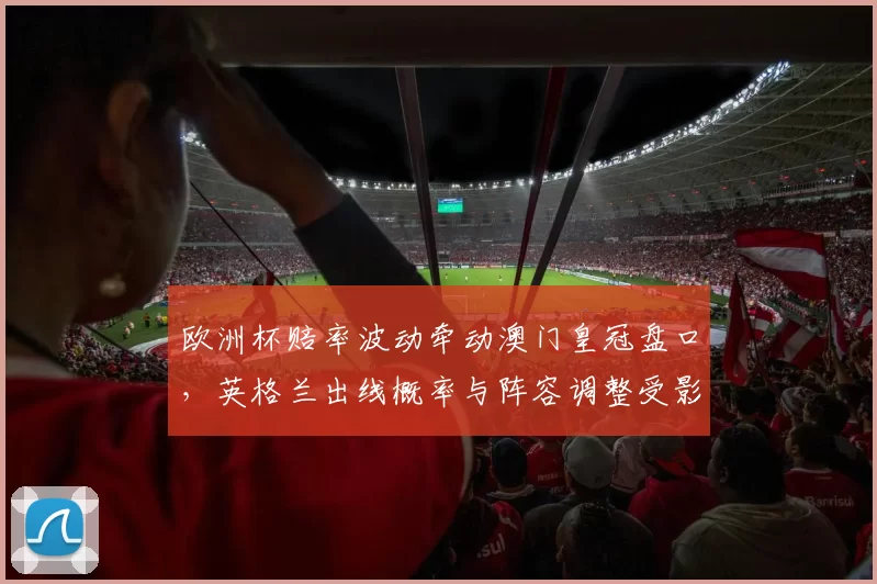 欧洲杯赔率波动牵动澳门皇冠盘口，英格兰出线概率与阵容调整受影响