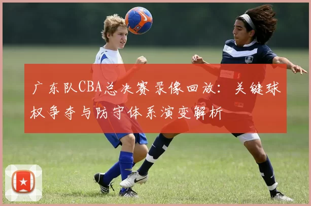 广东队CBA总决赛录像回放:关键球权争夺与防守体系演变解析