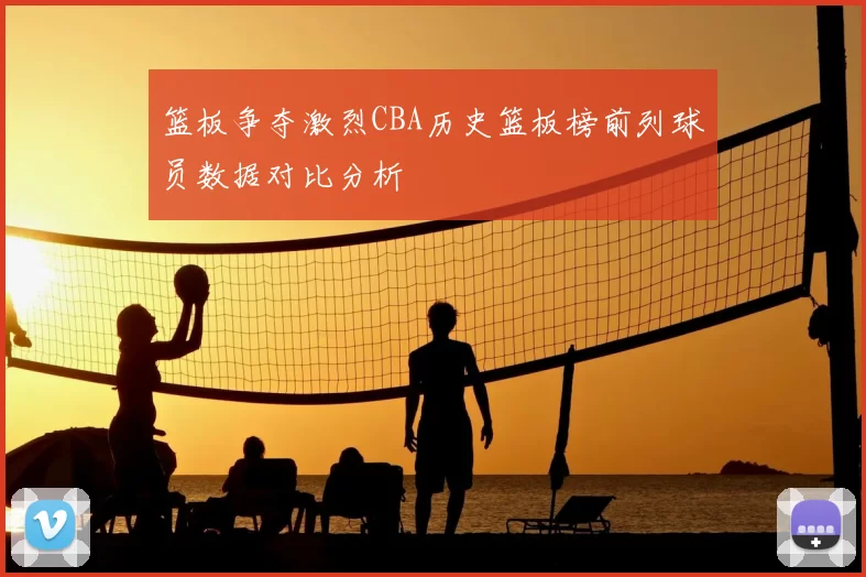 篮板争夺激烈CBA历史篮板榜前列球员数据对比分析