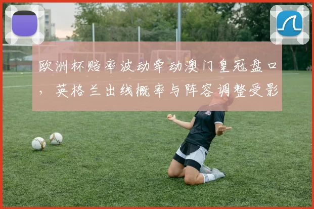 欧洲杯赔率波动牵动澳门皇冠盘口,英格兰出线概率与阵容调整受影响
