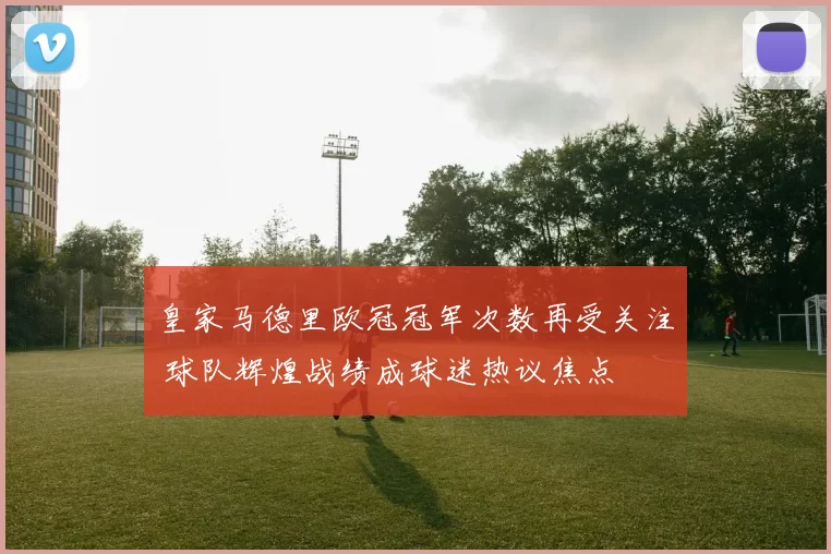 皇家马德里欧冠冠军次数再受关注 球队辉煌战绩成球迷热议焦点